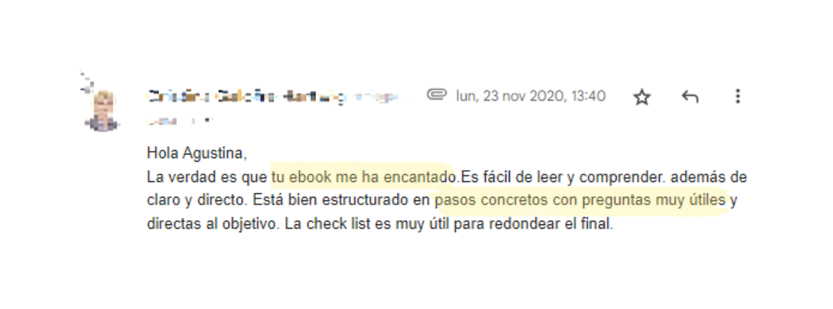 Hola Agustina,
La verdad es que tu ebook me ha encantado.Es fácil de leer y comprender. además de claro y directo. Está bien estructurado en pasos concretos con preguntas muy útiles y directas al objetivo. La check list es muy útil para redondear el final.